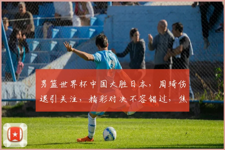 男篮世界杯中国大胜日本，周琦伤退引关注，精彩对决不容错过，焦点之战谁将笑到最后